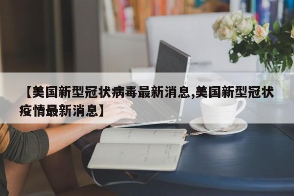 【美国新型冠状病毒最新消息,美国新型冠状疫情最新消息】